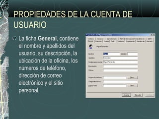PROPIEDADES DE LA CUENTA DE
USUARIO
La ficha General, contiene
el nombre y apellidos del
usuario, su descripción, la
ubicación de la oficina, los
números de teléfono,
dirección de correo
electrónico y el sitio
personal.
 