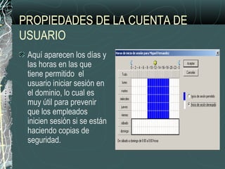 PROPIEDADES DE LA CUENTA DE
USUARIO
Aquí aparecen los días y
las horas en las que
tiene permitido el
usuario iniciar sesión en
el dominio, lo cual es
muy útil para prevenir
que los empleados
inicien sesión si se están
haciendo copias de
seguridad.
 