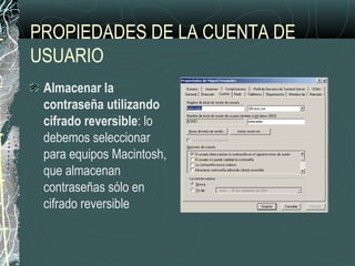 PROPIEDADES DE LA CUENTA DE
USUARIO
Almacenar la
contraseña utilizando
cifrado reversible: lo
debemos seleccionar
para equipos Macintosh,
que almacenan
contraseñas sólo en
cifrado reversible
 