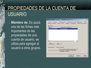 PROPIEDADES DE LA CUENTA DE
USUARIO
Miembro de: Es quizá
una de las fichas más
importantes de las
propiedades de una
cuenta de usuario, se
utiliza para agregar al
usuario a otros grupos.
 