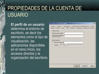 PROPIEDADES DE LA CUENTA DE
USUARIO
El perfil de un usuario:
determina el entorno de
escritorio, es decir los
elementos como el tipo de
visualización, las
aplicaciones disponibles
en el menú Inicio, los
accesos directos y la
organización del escritorio
 