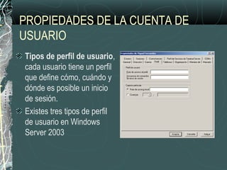 PROPIEDADES DE LA CUENTA DE
USUARIO
Tipos de perfil de usuario,
cada usuario tiene un perfil
que define cómo, cuándo y
dónde es posible un inicio
de sesión.
Existes tres tipos de perfil
de usuario en Windows
Server 2003
 