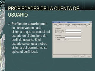 PROPIEDADES DE LA CUENTA DE
USUARIO
Perfiles de usuario local:
se conservan en cada
sistema al que se conecta el
usuario en el directorio de
perfil de usuario. Si el
usuario se conecta a otros
sistema del dominio, no se
aplica el perfil local.
 