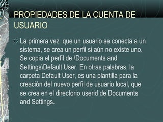 PROPIEDADES DE LA CUENTA DE
USUARIO
La primera vez que un usuario se conecta a un
sistema, se crea un perfil si aún no existe uno.
Se copia el perfil de Documents and
SettingsDefault User. En otras palabras, la
carpeta Default User, es una plantilla para la
creación del nuevo perfil de usuario local, que
se crea en el directorio userid de Documents
and Settings.
 
