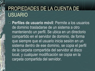 PROPIEDADES DE LA CUENTA DE
USUARIO
Perfiles de usuario móvil: Permite a los usuarios
de dominio trasladarse de un sistema a otro
manteniendo un perfil. Se ubica en un directorio
compartido en el servidor de dominio, de forma
que siempre que el usuario inicia sesión en un
sistema dentro de ese dominio, se copia el perfil
de la carpeta compartida del servidor al disco
local, y cualquier modificación se copia en la
carpeta compartida del servidor.
 