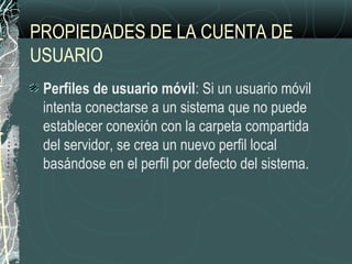 PROPIEDADES DE LA CUENTA DE
USUARIO
Perfiles de usuario móvil: Si un usuario móvil
intenta conectarse a un sistema que no puede
establecer conexión con la carpeta compartida
del servidor, se crea un nuevo perfil local
basándose en el perfil por defecto del sistema.
 