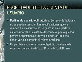PROPIEDADES DE LA CUENTA DE
USUARIO
Perfiles de usuario obligatorios: Son sólo de lectura y
no se pueden cambiar. Las modificaciones que se
realicen en el escritorio no se guardan en el perfil de
usuario una vez que éste se desconecta, por lo que los
perfiles obligatorios se utilizan cuando los usuarios
deben ver exactamente el mismo escritorio.
Un perfil de usuario se hace obligatorio cambiando la
extensión del archivo NTUSER.dat a NTUSER.man.
 
