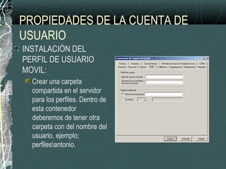 PROPIEDADES DE LA CUENTA DE
USUARIO
INSTALACIÓN DEL
PERFIL DE USUARIO
MOVIL:
Crear una carpeta
compartida en el servidor
para los perfiles. Dentro de
esta contenedor
deberemos de tener otra
carpeta con del nombre del
usuario, ejemplo;
perfilesantonio.
 