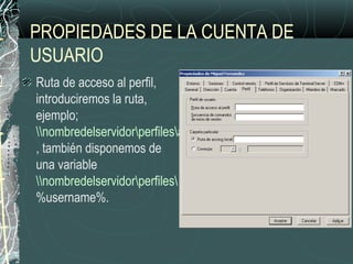 PROPIEDADES DE LA CUENTA DE
USUARIO
Ruta de acceso al perfil,
introduciremos la ruta,
ejemplo;
nombredelservidorperfilesantonio
, también disponemos de
una variable
nombredelservidorperfiles
%username%.
 