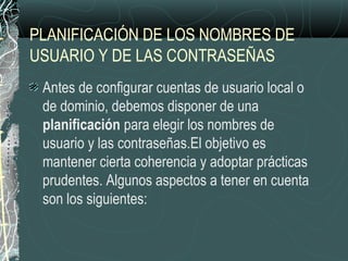 PLANIFICACIÓN DE LOS NOMBRES DE
USUARIO Y DE LAS CONTRASEÑAS
Antes de configurar cuentas de usuario local o
de dominio, debemos disponer de una
planificación para elegir los nombres de
usuario y las contraseñas.El objetivo es
mantener cierta coherencia y adoptar prácticas
prudentes. Algunos aspectos a tener en cuenta
son los siguientes:
 