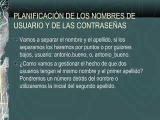 PLANIFICACIÓN DE LOS NOMBRES DE
USUARIO Y DE LAS CONTRASEÑAS
Vamos a separar el nombre y el apellido, si los
separamos los haremos por puntos o por guiones
bajos, usuario: antonio.bueno, o, antonio_bueno.
¿Como vamos a gestionar el hecho de que dos
usuarios tengan el mismo nombre y el primer apellido?
Pondremos un número detrás del nombre o
utilizaremos la inicial del segundo apellido.
 