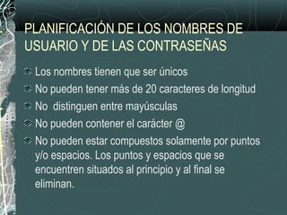 PLANIFICACIÓN DE LOS NOMBRES DE
USUARIO Y DE LAS CONTRASEÑAS
Los nombres tienen que ser únicos
No pueden tener más de 20 caracteres de longitud
No distinguen entre mayúsculas
No pueden contener el carácter @
No pueden estar compuestos solamente por puntos
y/o espacios. Los puntos y espacios que se
encuentren situados al principio y al final se
eliminan.
 