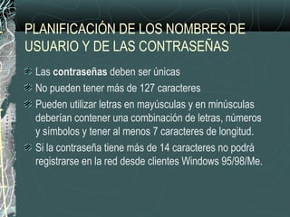 PLANIFICACIÓN DE LOS NOMBRES DE
USUARIO Y DE LAS CONTRASEÑAS
Las contraseñas deben ser únicas
No pueden tener más de 127 caracteres
Pueden utilizar letras en mayúsculas y en minúsculas
deberían contener una combinación de letras, números
y símbolos y tener al menos 7 caracteres de longitud.
Si la contraseña tiene más de 14 caracteres no podrá
registrarse en la red desde clientes Windows 95/98/Me.
 
