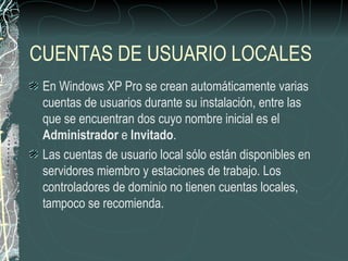 CUENTAS DE USUARIO LOCALES
 En Windows XP Pro se crean automáticamente varias
 cuentas de usuarios durante su instalación, entre las
 que se encuentran dos cuyo nombre inicial es el
 Administrador e Invitado.
 Las cuentas de usuario local sólo están disponibles en
 servidores miembro y estaciones de trabajo. Los
 controladores de dominio no tienen cuentas locales,
 tampoco se recomienda.
 