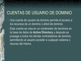 CUENTAS DE USUARIO DE DOMINIO
 Una cuenta de usuario de dominio permite el acceso a
 los recursos de un dominio o árbol de dominio.
 Esta cuenta se crea en un contenedor de dominios en
 la base de datos de Active Directory y después se
 propaga a todos los demás controladores de dominio,
 permitiendo al usuario acceder a cualquier sistema o
 recurso del mismo.
 