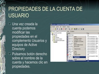 PROPIEDADES DE LA CUENTA DE
USUARIO
 Una vez creada la
 cuenta podemos
 modificar las
 propiedades en el
 complemento Usuarios y
 equipos de Active
 Directory
 Pulsamos botón derecho
 sobre el nombre de la
 cuenta y hacemos clic en
 propiedades.
 