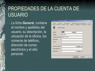 PROPIEDADES DE LA CUENTA DE
USUARIO
 La ficha General, contiene
 el nombre y apellidos del
 usuario, su descripción, la
 ubicación de la oficina, los
 números de teléfono,
 dirección de correo
 electrónico y el sitio
 personal.
 