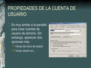 PROPIEDADES DE LA CUENTA DE
USUARIO
 Es muy similar a la pantalla
 para crear cuentas de
 usuario de dominio. Sin
 embargo, aparecen dos
 opciones más.
    Horas de inicio de sesión
    Iniciar sesión en…
 