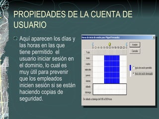 PROPIEDADES DE LA CUENTA DE
USUARIO
 Aquí aparecen los días y
 las horas en las que
 tiene permitido el
 usuario iniciar sesión en
 el dominio, lo cual es
 muy útil para prevenir
 que los empleados
 inicien sesión si se están
 haciendo copias de
 seguridad.
 