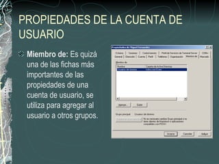 PROPIEDADES DE LA CUENTA DE
USUARIO
 Miembro de: Es quizá
 una de las fichas más
 importantes de las
 propiedades de una
 cuenta de usuario, se
 utiliza para agregar al
 usuario a otros grupos.
 