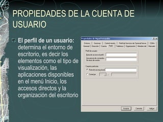 PROPIEDADES DE LA CUENTA DE
USUARIO
 El perfil de un usuario:
 determina el entorno de
 escritorio, es decir los
 elementos como el tipo de
 visualización, las
 aplicaciones disponibles
 en el menú Inicio, los
 accesos directos y la
 organización del escritorio
 