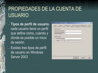 PROPIEDADES DE LA CUENTA DE
USUARIO
Tipos de perfil de usuario,
cada usuario tiene un perfil
que define cómo, cuándo y
dónde es posible un inicio
de sesión.
Existes tres tipos de perfil
de usuario en Windows
Server 2003
 