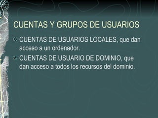 CUENTAS Y GRUPOS DE USUARIOS
 CUENTAS DE USUARIOS LOCALES, que dan
 acceso a un ordenador.
 CUENTAS DE USUARIO DE DOMINIO, que
 dan acceso a todos los recursos del dominio.
 