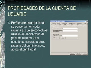 PROPIEDADES DE LA CUENTA DE
USUARIO
 Perfiles de usuario local:
 se conservan en cada
 sistema al que se conecta el
 usuario en el directorio de
 perfil de usuario. Si el
 usuario se conecta a otros
 sistema del dominio, no se
 aplica el perfil local.
 