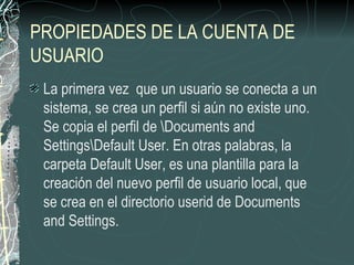 PROPIEDADES DE LA CUENTA DE
USUARIO
 La primera vez que un usuario se conecta a un
 sistema, se crea un perfil si aún no existe uno.
 Se copia el perfil de Documents and
 SettingsDefault User. En otras palabras, la
 carpeta Default User, es una plantilla para la
 creación del nuevo perfil de usuario local, que
 se crea en el directorio userid de Documents
 and Settings.
 