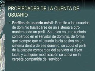 PROPIEDADES DE LA CUENTA DE
USUARIO
 Perfiles de usuario móvil: Permite a los usuarios
 de dominio trasladarse de un sistema a otro
 manteniendo un perfil. Se ubica en un directorio
 compartido en el servidor de dominio, de forma
 que siempre que el usuario inicia sesión en un
 sistema dentro de ese dominio, se copia el perfil
 de la carpeta compartida del servidor al disco
 local, y cualquier modificación se copia en la
 carpeta compartida del servidor.
 