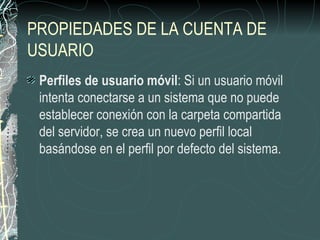 PROPIEDADES DE LA CUENTA DE
USUARIO
 Perfiles de usuario móvil: Si un usuario móvil
 intenta conectarse a un sistema que no puede
 establecer conexión con la carpeta compartida
 del servidor, se crea un nuevo perfil local
 basándose en el perfil por defecto del sistema.
 