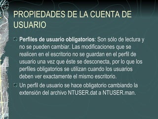 PROPIEDADES DE LA CUENTA DE
USUARIO
 Perfiles de usuario obligatorios: Son sólo de lectura y
 no se pueden cambiar. Las modificaciones que se
 realicen en el escritorio no se guardan en el perfil de
 usuario una vez que éste se desconecta, por lo que los
 perfiles obligatorios se utilizan cuando los usuarios
 deben ver exactamente el mismo escritorio.
 Un perfil de usuario se hace obligatorio cambiando la
 extensión del archivo NTUSER.dat a NTUSER.man.
 