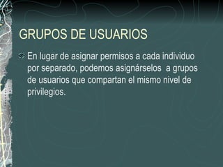 GRUPOS DE USUARIOS
 En lugar de asignar permisos a cada individuo
 por separado, podemos asignárselos a grupos
 de usuarios que compartan el mismo nivel de
 privilegios.
 