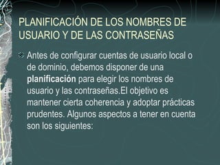 PLANIFICACIÓN DE LOS NOMBRES DE
USUARIO Y DE LAS CONTRASEÑAS
 Antes de configurar cuentas de usuario local o
 de dominio, debemos disponer de una
 planificación para elegir los nombres de
 usuario y las contraseñas.El objetivo es
 mantener cierta coherencia y adoptar prácticas
 prudentes. Algunos aspectos a tener en cuenta
 son los siguientes:
 