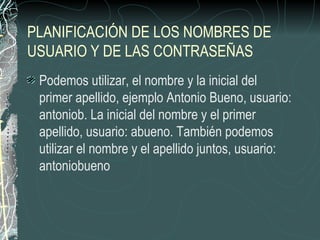 PLANIFICACIÓN DE LOS NOMBRES DE
USUARIO Y DE LAS CONTRASEÑAS
 Podemos utilizar, el nombre y la inicial del
 primer apellido, ejemplo Antonio Bueno, usuario:
 antoniob. La inicial del nombre y el primer
 apellido, usuario: abueno. También podemos
 utilizar el nombre y el apellido juntos, usuario:
 antoniobueno
 