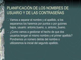 PLANIFICACIÓN DE LOS NOMBRES DE
USUARIO Y DE LAS CONTRASEÑAS
 Vamos a separar el nombre y el apellido, si los
 separamos los haremos por puntos o por guiones
 bajos, usuario: antonio.bueno, o, antonio_bueno.
 ¿Como vamos a gestionar el hecho de que dos
 usuarios tengan el mismo nombre y el primer apellido?
 Pondremos un número detrás del nombre o
 utilizaremos la inicial del segundo apellido.
 