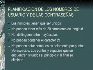 PLANIFICACIÓN DE LOS NOMBRES DE
USUARIO Y DE LAS CONTRASEÑAS
 Los nombres tienen que ser únicos
 No pueden tener más de 20 caracteres de longitud
 No distinguen entre mayúsculas
 No pueden contener el carácter @
 No pueden estar compuestos solamente por puntos
 y/o espacios. Los puntos y espacios que se
 encuentren situados al principio y al final se
 eliminan.
 