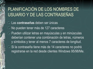 PLANIFICACIÓN DE LOS NOMBRES DE
USUARIO Y DE LAS CONTRASEÑAS
 Las contraseñas deben ser únicas
 No pueden tener más de 127 caracteres
 Pueden utilizar letras en mayúsculas y en minúsculas
 deberían contener una combinación de letras, números
 y símbolos y tener al menos 7 caracteres de longitud.
 Si la contraseña tiene más de 14 caracteres no podrá
 registrarse en la red desde clientes Windows 95/98/Me.
 