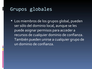 Grupos globales

 Los miembros de los grupos global, pueden
  ser sólo del dominio local, aunque se les
  puede asignar permisos para acceder a
  recursos de cualquier dominio de confianza.
  También pueden unirse a cualquier grupo de
  un dominio de confianza.
 