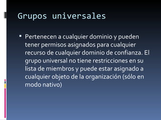 Grupos universales

 Pertenecen a cualquier dominio y pueden
  tener permisos asignados para cualquier
  recurso de cualquier dominio de confianza. El
  grupo universal no tiene restricciones en su
  lista de miembros y puede estar asignado a
  cualquier objeto de la organización (sólo en
  modo nativo)
 