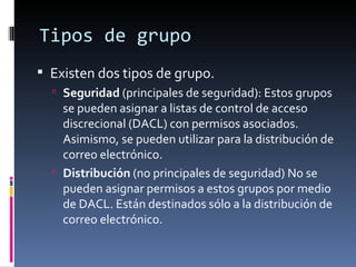 Tipos de grupo
 Existen dos tipos de grupo.
   Seguridad (principales de seguridad): Estos grupos
    se pueden asignar a listas de control de acceso
    discrecional (DACL) con permisos asociados.
    Asimismo, se pueden utilizar para la distribución de
    correo electrónico.
   Distribución (no principales de seguridad) No se
    pueden asignar permisos a estos grupos por medio
    de DACL. Están destinados sólo a la distribución de
    correo electrónico.
 