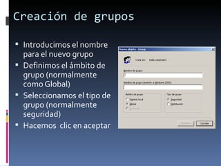 Creación de grupos

 Introducimos el nombre
  para el nuevo grupo
 Definimos el ámbito de
  grupo (normalmente
  como Global)
 Seleccionamos el tipo de
  grupo (normalmente
  seguridad)
 Hacemos clic en aceptar
 