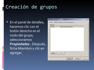 Creación de grupos

 En el panel de detalles,
  hacemos clic con el
  botón derecho en el
  nodo del grupo,
  seleccionamos
  Propiedades . Después,
  ficha Miembro y clic en
  agregar.
 