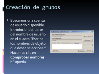 Creación de grupos

 Buscamos una cuenta
  de usuario disponible
  introduciendo, parte
  del nombre de usuario
  en el cuadro “Escriba
  los nombres de objeto
  que desea seleccionar”.
  Hacemos clic en
  Comprobar nombres
  búsqueda
 