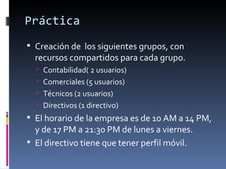 Práctica
 Creación de los siguientes grupos, con
  recursos compartidos para cada grupo.
   Contabilidad( 2 usuarios)
   Comerciales (5 usuarios)
   Técnicos (2 usuarios)
   Directivos (1 directivo)
 El horario de la empresa es de 10 AM a 14 PM,
  y de 17 PM a 21:30 PM de lunes a viernes.
 El directivo tiene que tener perfil móvil.
 
