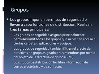 Grupos
 Los grupos imponen permisos de seguridad o
  llevan a cabo funciones de distribución. Realizan
  tres tareas principales:
   Los grupos de seguridad asignan principalmente
    permisos limitados a los grupos que necesitan acceso a
    ciertas carpetas, aplicaciones y equipos.
   Los grupos de seguridad también filtran el efecto de
    directivas de grupo asignado a sus miembros por medio
    del objeto de la directiva de grupo (GPO)
   Los grupos de distribución facilitan información de
    correo electrónico y de contacto.
 
