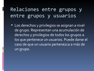 Relaciones entre grupos y
entre grupos y usuarios
 Los derechos y privilegios se asignan a nivel
  de grupo. Representan una acumulación de
  derechos y privilegios de todos los grupos a
  los que pertenece un usuarios. Puede darse el
  caso de que un usuario pertenezca a más de
  un grupo.
 