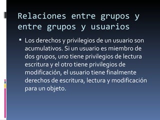 Relaciones entre grupos y
entre grupos y usuarios
 Los derechos y privilegios de un usuario son
  acumulativos. Si un usuario es miembro de
  dos grupos, uno tiene privilegios de lectura
  escritura y el otro tiene privilegios de
  modificación, el usuario tiene finalmente
  derechos de escritura, lectura y modificación
  para un objeto.
 
