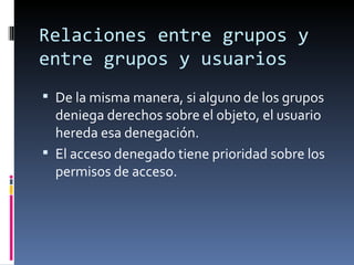 Relaciones entre grupos y
entre grupos y usuarios
 De la misma manera, si alguno de los grupos
  deniega derechos sobre el objeto, el usuario
  hereda esa denegación.
 El acceso denegado tiene prioridad sobre los
  permisos de acceso.
 