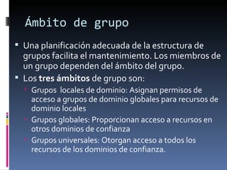 Ámbito de grupo
 Una planificación adecuada de la estructura de
  grupos facilita el mantenimiento. Los miembros de
  un grupo dependen del ámbito del grupo.
 Los tres ámbitos de grupo son:
   Grupos locales de dominio: Asignan permisos de
    acceso a grupos de dominio globales para recursos de
    dominio locales
   Grupos globales: Proporcionan acceso a recursos en
    otros dominios de confianza
   Grupos universales: Otorgan acceso a todos los
    recursos de los dominios de confianza.
 